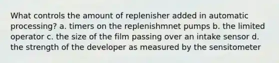 What controls the amount of replenisher added in automatic processing? a. timers on the replenishmnet pumps b. the limited operator c. the size of the film passing over an intake sensor d. the strength of the developer as measured by the sensitometer