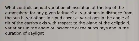 What controls annual variation of insolation at the top of the atmosphere for any given latitude? a. variations in distance from the sun b. variations in cloud cover c. variations in the angle of tilt of the earth's axis with respect to the plane of the ecliptic d. variations in the angle of incidence of the sun's rays and in the duration of daylight