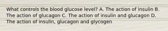 What controls the blood glucose level? A. The action of insulin B. The action of glucagon C. The action of insulin and glucagon D. The action of insulin, glucagon and glycogen