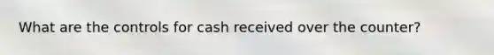 What are the controls for cash received over the counter?