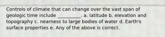 Controls of climate that can change over the vast span of geologic time include __________. a. latitude b. elevation and topography c. nearness to large bodies of water d. Earth's surface properties e. Any of the above is correct.