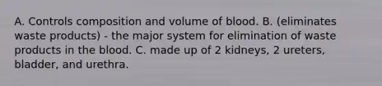 A. Controls composition and volume of blood. B. (eliminates waste products) - the major system for elimination of waste products in the blood. C. made up of 2 kidneys, 2 ureters, bladder, and urethra.