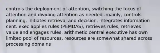 controls the deployment of attention, switching the focus of attention and dividing attention as needed -mainly, controls planning, initiates retrieval and decision, integrates information cent. exec applies rules (PEMDAS), retrieves rules, retrieves value and engages rules, arithmetic central executive has own limited pool of resources, resources are somewhat shared across processing domains