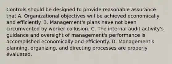 Controls should be designed to provide reasonable assurance that A. Organizational objectives will be achieved economically and efficiently. B. Management's plans have not been circumvented by worker collusion. C. The internal audit activity's guidance and oversight of management's performance is accomplished economically and efficiently. D. Management's planning, organizing, and directing processes are properly evaluated.