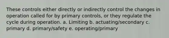 These controls either directly or indirectly control the changes in operation called for by primary controls, or they regulate the cycle during operation. a. Limiting b. actuating/secondary c. primary d. primary/safety e. operating/primary