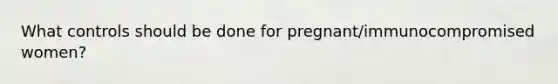 What controls should be done for pregnant/immunocompromised women?