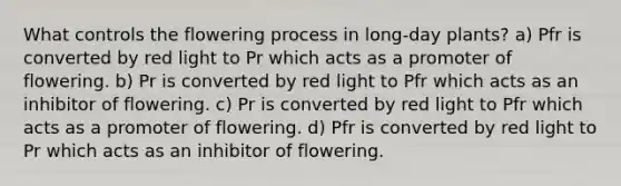 What controls the flowering process in long-day plants? a) Pfr is converted by red light to Pr which acts as a promoter of flowering. b) Pr is converted by red light to Pfr which acts as an inhibitor of flowering. c) Pr is converted by red light to Pfr which acts as a promoter of flowering. d) Pfr is converted by red light to Pr which acts as an inhibitor of flowering.