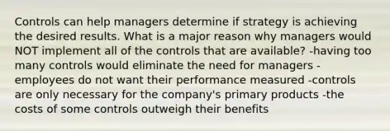 Controls can help managers determine if strategy is achieving the desired results. What is a major reason why managers would NOT implement all of the controls that are available? -having too many controls would eliminate the need for managers -employees do not want their performance measured -controls are only necessary for the company's primary products -the costs of some controls outweigh their benefits