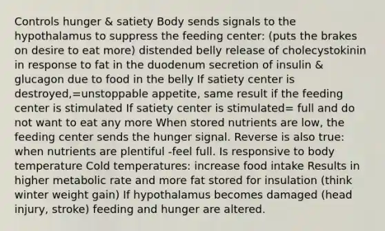 Controls hunger & satiety Body sends signals to the hypothalamus to suppress the feeding center: (puts the brakes on desire to eat more) distended belly release of cholecystokinin in response to fat in the duodenum secretion of insulin & glucagon due to food in the belly If satiety center is destroyed,=unstoppable appetite, same result if the feeding center is stimulated If satiety center is stimulated= full and do not want to eat any more When stored nutrients are low, the feeding center sends the hunger signal. Reverse is also true: when nutrients are plentiful -feel full. Is responsive to body temperature Cold temperatures: increase food intake Results in higher metabolic rate and more fat stored for insulation (think winter weight gain) If hypothalamus becomes damaged (head injury, stroke) feeding and hunger are altered.