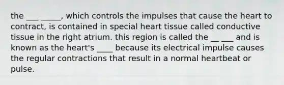 the ___ _____, which controls the impulses that cause the heart to contract, is contained in special heart tissue called conductive tissue in the right atrium. this region is called the __ ___ and is known as the heart's ____ because its electrical impulse causes the regular contractions that result in a normal heartbeat or pulse.