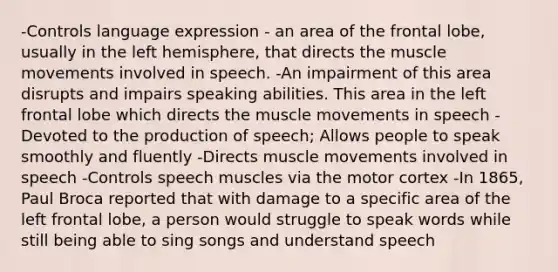 -Controls language expression - an area of the frontal lobe, usually in the left hemisphere, that directs the muscle movements involved in speech. -An impairment of this area disrupts and impairs speaking abilities. This area in the left frontal lobe which directs the muscle movements in speech -Devoted to the production of speech; Allows people to speak smoothly and fluently -Directs muscle movements involved in speech -Controls speech muscles via the motor cortex -In 1865, Paul Broca reported that with damage to a specific area of the left frontal lobe, a person would struggle to speak words while still being able to sing songs and understand speech