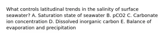 What controls latitudinal trends in the salinity of surface seawater? A. Saturation state of seawater B. pCO2 C. Carbonate ion concentration D. Dissolved inorganic carbon E. Balance of evaporation and precipitation