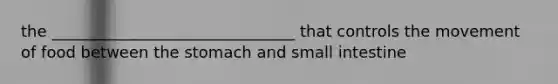 the _______________________________ that controls the movement of food between the stomach and small intestine