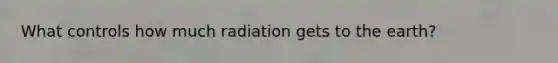 What controls how much radiation gets to the earth?