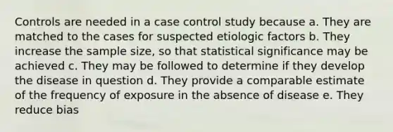 Controls are needed in a case control study because a. They are matched to the cases for suspected etiologic factors b. They increase the sample size, so that statistical significance may be achieved c. They may be followed to determine if they develop the disease in question d. They provide a comparable estimate of the frequency of exposure in the absence of disease e. They reduce bias