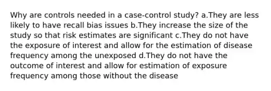 Why are controls needed in a case-control study? a.They are less likely to have recall bias issues b.They increase the size of the study so that risk estimates are significant c.They do not have the exposure of interest and allow for the estimation of disease frequency among the unexposed d.They do not have the outcome of interest and allow for estimation of exposure frequency among those without the disease