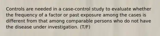 Controls are needed in a case-control study to evaluate whether the frequency of a factor or past exposure among the cases is different from that among comparable persons who do not have the disease under investigation. (T/F)