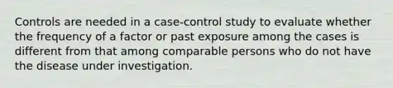 Controls are needed in a case-control study to evaluate whether the frequency of a factor or past exposure among the cases is different from that among comparable persons who do not have the disease under investigation.