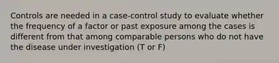 Controls are needed in a case-control study to evaluate whether the frequency of a factor or past exposure among the cases is different from that among comparable persons who do not have the disease under investigation (T or F)