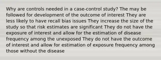 Why are controls needed in a case-control study? The may be followed for development of the outcome of interest They are less likely to have recall bias issues They increase the size of the study so that risk estimates are significant They do not have the exposure of interest and allow for the estimation of disease frequency among the unexposed They do not have the outcome of interest and allow for estimation of exposure frequency among those without the disease