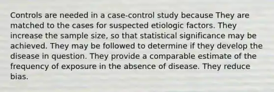 Controls are needed in a case-control study because They are matched to the cases for suspected etiologic factors. They increase the sample size, so that statistical significance may be achieved. They may be followed to determine if they develop the disease in question. They provide a comparable estimate of the frequency of exposure in the absence of disease. They reduce bias.