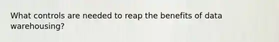 What controls are needed to reap the benefits of data warehousing?