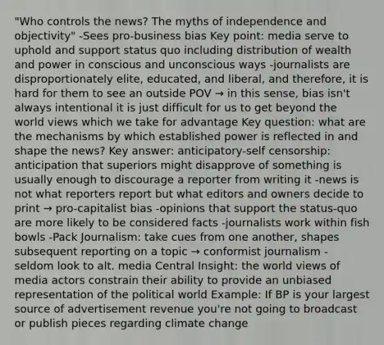 "Who controls the news? The myths of independence and objectivity" -Sees pro-business bias Key point: media serve to uphold and support status quo including distribution of wealth and power in conscious and unconscious ways -journalists are disproportionately elite, educated, and liberal, and therefore, it is hard for them to see an outside POV → in this sense, bias isn't always intentional it is just difficult for us to get beyond the world views which we take for advantage Key question: what are the mechanisms by which established power is reflected in and shape the news? Key answer: anticipatory-self censorship: anticipation that superiors might disapprove of something is usually enough to discourage a reporter from writing it -news is not what reporters report but what editors and owners decide to print → pro-capitalist bias -opinions that support the status-quo are more likely to be considered facts -journalists work within fish bowls -Pack Journalism: take cues from one another, shapes subsequent reporting on a topic → conformist journalism - seldom look to alt. media Central Insight: the world views of media actors constrain their ability to provide an unbiased representation of the political world Example: If BP is your largest source of advertisement revenue you're not going to broadcast or publish pieces regarding climate change