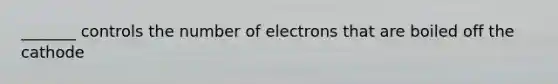 _______ controls the number of electrons that are boiled off the cathode