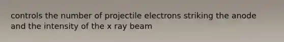 controls the number of projectile electrons striking the anode and the intensity of the x ray beam