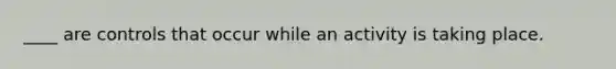 ____ are controls that occur while an activity is taking place.