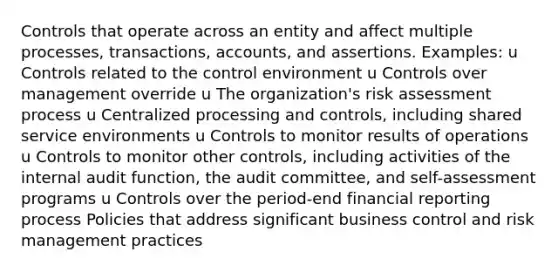 Controls that operate across an entity and affect multiple processes, transactions, accounts, and assertions. Examples: u Controls related to the control environment u Controls over management override u The organization's risk assessment process u Centralized processing and controls, including shared service environments u Controls to monitor results of operations u Controls to monitor other controls, including activities of the internal audit function, the audit committee, and self-assessment programs u Controls over the period-end financial reporting process Policies that address significant business control and risk management practices