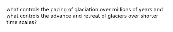 what controls the pacing of glaciation over millions of years and what controls the advance and retreat of glaciers over shorter time scales?