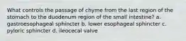 What controls the passage of chyme from the last region of the stomach to the duodenum region of the small intestine? a. gastroesophageal sphincter b. lower esophageal sphincter c. pyloric sphincter d. ileocecal valve