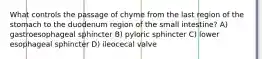 What controls the passage of chyme from the last region of the stomach to the duodenum region of the small intestine? A) gastroesophageal sphincter B) pyloric sphincter C) lower esophageal sphincter D) ileocecal valve