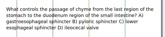 What controls the passage of chyme from the last region of <a href='https://www.questionai.com/knowledge/kLccSGjkt8-the-stomach' class='anchor-knowledge'>the stomach</a> to the duodenum region of <a href='https://www.questionai.com/knowledge/kt623fh5xn-the-small-intestine' class='anchor-knowledge'>the small intestine</a>? A) gastroesophageal sphincter B) pyloric sphincter C) lower esophageal sphincter D) ileocecal valve