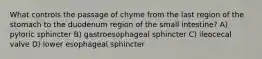 What controls the passage of chyme from the last region of the stomach to the duodenum region of the small intestine? A) pyloric sphincter B) gastroesophageal sphincter C) ileocecal valve D) lower esophageal sphincter