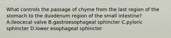 What controls the passage of chyme from the last region of <a href='https://www.questionai.com/knowledge/kLccSGjkt8-the-stomach' class='anchor-knowledge'>the stomach</a> to the duodenum region of <a href='https://www.questionai.com/knowledge/kt623fh5xn-the-small-intestine' class='anchor-knowledge'>the small intestine</a>? A.ileocecal valve B.gastroesophageal sphincter C.pyloric sphincter D.lower esophageal sphincter