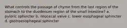 What controls the passage of chyme from the last region of the stomach to the duodenum region of the small intestine? a. pyloric sphincter b. ileocecal valve c. lower esophageal sphincter d. gastroesophageal sphincter