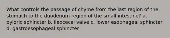 What controls the passage of chyme from the last region of the stomach to the duodenum region of the small intestine? a. pyloric sphincter b. ileocecal valve c. lower esophageal sphincter d. gastroesophageal sphincter