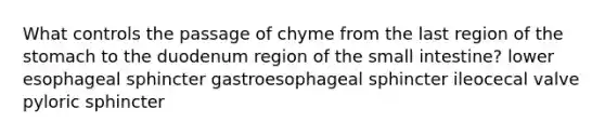 What controls the passage of chyme from the last region of <a href='https://www.questionai.com/knowledge/kLccSGjkt8-the-stomach' class='anchor-knowledge'>the stomach</a> to the duodenum region of <a href='https://www.questionai.com/knowledge/kt623fh5xn-the-small-intestine' class='anchor-knowledge'>the small intestine</a>? lower esophageal sphincter gastroesophageal sphincter ileocecal valve pyloric sphincter