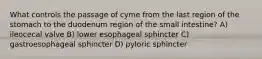 What controls the passage of cyme from the last region of the stomach to the duodenum region of the small intestine? A) ileocecal valve B) lower esophageal sphincter C) gastroesophageal sphincter D) pyloric sphincter