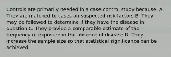 Controls are primarily needed in a case-control study because: A. They are matched to cases on suspected risk factors B. They may be followed to determine if they have the disease in question C. They provide a comparable estimate of the frequency of exposure in the absence of disease D. They increase the sample size so that statistical significance can be achieved