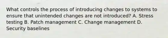 What controls the process of introducing changes to systems to ensure that unintended changes are not introduced? A. Stress testing B. Patch management C. Change management D. Security baselines