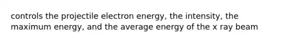 controls the projectile electron energy, the intensity, the maximum energy, and the average energy of the x ray beam