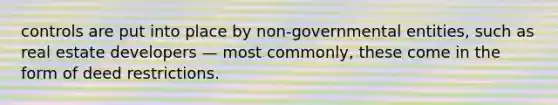 controls are put into place by non-governmental entities, such as real estate developers — most commonly, these come in the form of deed restrictions.