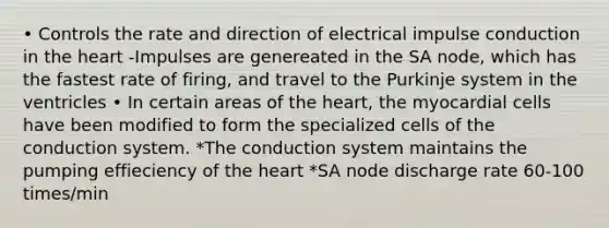 • Controls the rate and direction of electrical impulse conduction in the heart -Impulses are genereated in the SA node, which has the fastest rate of firing, and travel to the Purkinje system in the ventricles • In certain areas of the heart, the myocardial cells have been modified to form the specialized cells of the conduction system. *The conduction system maintains the pumping effieciency of the heart *SA node discharge rate 60-100 times/min