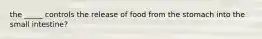 the _____ controls the release of food from the stomach into the small intestine?