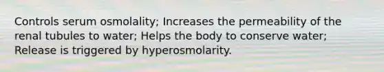 Controls serum osmolality; Increases the permeability of the renal tubules to water; Helps the body to conserve water; Release is triggered by hyperosmolarity.