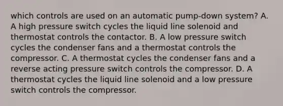 which controls are used on an automatic pump-down system? A. A high pressure switch cycles the liquid line solenoid and thermostat controls the contactor. B. A low pressure switch cycles the condenser fans and a thermostat controls the compressor. C. A thermostat cycles the condenser fans and a reverse acting pressure switch controls the compressor. D. A thermostat cycles the liquid line solenoid and a low pressure switch controls the compressor.