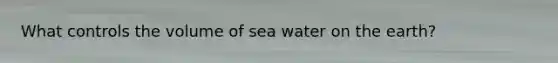 What controls the volume of sea water on the earth?